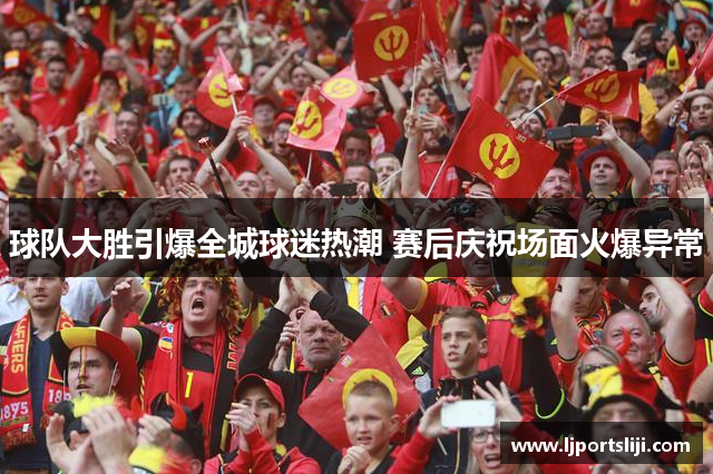 球队大胜引爆全城球迷热潮 赛后庆祝场面火爆异常